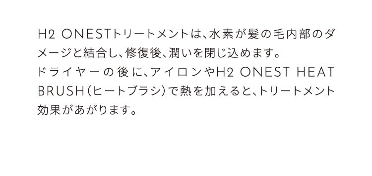 H2ONESTトリートメントは、水素が髪の内部のダメージと結合し、補修後潤いを閉じ込めます。ドライヤーの後にヒートブラシで熱を加えるとトリートメント効果があがります。